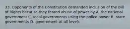 33. Opponents of the Constitution demanded inclusion of the Bill of Rights because they feared abuse of power by A. the national government C. local governments using the police power B. state governments D. government at all levels