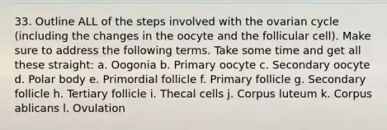 33. Outline ALL of the steps involved with the ovarian cycle (including the changes in the oocyte and the follicular cell). Make sure to address the following terms. Take some time and get all these straight: a. Oogonia b. Primary oocyte c. Secondary oocyte d. Polar body e. Primordial follicle f. Primary follicle g. Secondary follicle h. Tertiary follicle i. Thecal cells j. Corpus luteum k. Corpus ablicans l. Ovulation