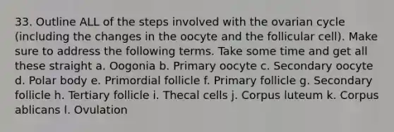 33. Outline ALL of the steps involved with the ovarian cycle (including the changes in the oocyte and the follicular cell). Make sure to address the following terms. Take some time and get all these straight a. Oogonia b. Primary oocyte c. Secondary oocyte d. Polar body e. Primordial follicle f. Primary follicle g. Secondary follicle h. Tertiary follicle i. Thecal cells j. Corpus luteum k. Corpus ablicans l. Ovulation