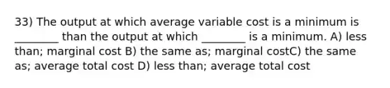 33) The output at which average variable cost is a minimum is ________ than the output at which ________ is a minimum. A) less than; marginal cost B) the same as; marginal costC) the same as; average total cost D) less than; average total cost