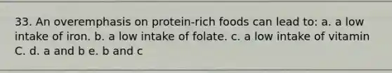 33. An overemphasis on protein-rich foods can lead to: a. a low intake of iron. b. a low intake of folate. c. a low intake of vitamin C. d. a and b e. b and c