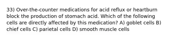 33) Over-the-counter medications for acid reflux or heartburn block the production of stomach acid. Which of the following cells are directly affected by this medication? A) goblet cells B) chief cells C) parietal cells D) smooth muscle cells