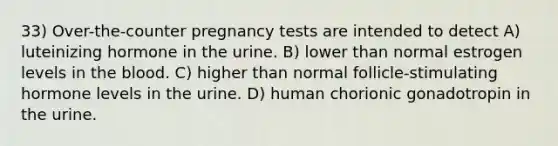 33) Over-the-counter pregnancy tests are intended to detect A) luteinizing hormone in the urine. B) lower than normal estrogen levels in the blood. C) higher than normal follicle-stimulating hormone levels in the urine. D) human chorionic gonadotropin in the urine.