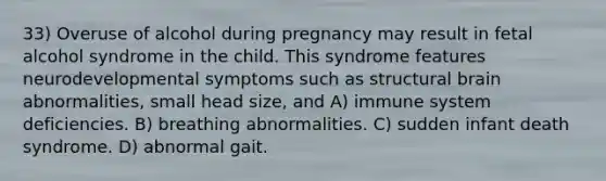 33) Overuse of alcohol during pregnancy may result in fetal alcohol syndrome in the child. This syndrome features neurodevelopmental symptoms such as structural brain abnormalities, small head size, and A) immune system deficiencies. B) breathing abnormalities. C) sudden infant death syndrome. D) abnormal gait.