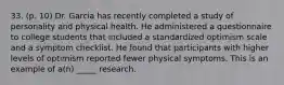 33. (p. 10) Dr. Garcia has recently completed a study of personality and physical health. He administered a questionnaire to college students that included a standardized optimism scale and a symptom checklist. He found that participants with higher levels of optimism reported fewer physical symptoms. This is an example of a(n) _____ research.