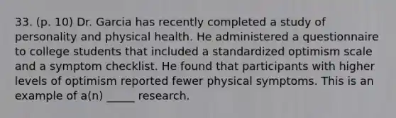 33. (p. 10) Dr. Garcia has recently completed a study of personality and physical health. He administered a questionnaire to college students that included a standardized optimism scale and a symptom checklist. He found that participants with higher levels of optimism reported fewer physical symptoms. This is an example of a(n) _____ research.