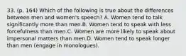 33. (p. 164) Which of the following is true about the differences between men and women's speech? A. Women tend to talk significantly more than men.B. Women tend to speak with less forcefulness than men.C. Women are more likely to speak about impersonal matters than men.D. Women tend to speak longer than men (engage in monologues).