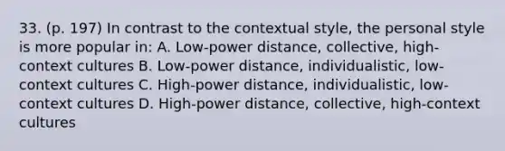 33. (p. 197) In contrast to the contextual style, the personal style is more popular in: A. Low-power distance, collective, high-context cultures B. Low-power distance, individualistic, low-context cultures C. High-power distance, individualistic, low-context cultures D. High-power distance, collective, high-context cultures