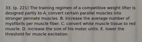 33. (p. 221) The training regimen of a competitive weight lifter is designed partly to A. convert certain parallel muscles into stronger pennate muscles. B. increase the average number of myofibrils per muscle fiber. C. convert white <a href='https://www.questionai.com/knowledge/kMDq0yZc0j-muscle-tissue' class='anchor-knowledge'>muscle tissue</a> to red muscle. D. increase the size of his motor units. E. lower the threshold for muscle excitation.