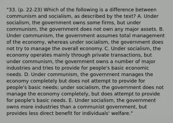 "33. (p. 22-23) Which of the following is a difference between communism and socialism, as described by the text? A. Under socialism, the government owns some firms, but under communism, the government does not own any major assets. B. Under communism, the government assumes total management of the economy, whereas under socialism, the government does not try to manage the overall economy. C. Under socialism, the economy operates mainly through private transactions, but under communism, the government owns a number of major industries and tries to provide for people's basic economic needs. D. Under communism, the government manages the economy completely but does not attempt to provide for people's basic needs; under socialism, the government does not manage the economy completely, but does attempt to provide for people's basic needs. E. Under socialism, the government owns more industries than a communist government, but provides less direct benefit for individuals' welfare."