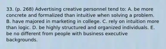 33. (p. 268) Advertising creative personnel tend to: A. be more concrete and formalized than intuitive when solving a problem. B. have majored in marketing in college. C. rely on intuition more than logic. D. be highly structured and organized individuals. E. be no different from people with business executive backgrounds.