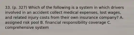 33. (p. 327) Which of the following is a system in which drivers involved in an accident collect medical expenses, lost wages, and related injury costs from their own insurance company? A. assigned risk pool B. financial responsibility coverage C. comprehensive system