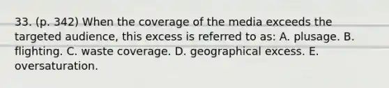 33. (p. 342) When the coverage of the media exceeds the targeted audience, this excess is referred to as: A. plusage. B. flighting. C. waste coverage. D. geographical excess. E. oversaturation.