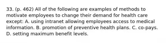 33. (p. 462) All of the following are examples of methods to motivate employees to change their demand for health care except: A. using intranet allowing employees access to medical information. B. promotion of preventive health plans. C. co-pays. D. setting maximum benefit levels.