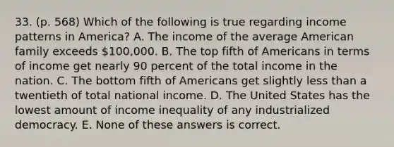 33. (p. 568) Which of the following is true regarding income patterns in America? A. The income of the average American family exceeds 100,000. B. The top fifth of Americans in terms of income get nearly 90 percent of the total income in the nation. C. The bottom fifth of Americans get slightly less than a twentieth of total national income. D. The United States has the lowest amount of income inequality of any industrialized democracy. E. None of these answers is correct.