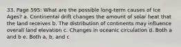 33. Page 595: What are the possible long-term causes of Ice Ages? a. Continental drift changes the amount of solar heat that the land receives b. The distribution of continents may influence overall land elevation c. Changes in oceanic circulation d. Both a and b e. Both a, b, and c