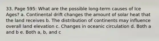 33. Page 595: What are the possible long-term causes of Ice Ages? a. Continental drift changes the amount of solar heat that the land receives b. The distribution of continents may influence overall land elevation c. Changes in oceanic circulation d. Both a and b e. Both a, b, and c