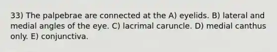 33) The palpebrae are connected at the A) eyelids. B) lateral and medial angles of the eye. C) lacrimal caruncle. D) medial canthus only. E) conjunctiva.