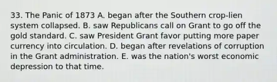 33. The Panic of 1873 A. began after the Southern crop-lien system collapsed. B. saw Republicans call on Grant to go off the gold standard. C. saw President Grant favor putting more paper currency into circulation. D. began after revelations of corruption in the Grant administration. E. was the nation's worst economic depression to that time.