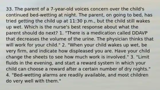 33. The parent of a 7-year-old voices concern over the child's continued bed-wetting at night. The parent, on going to bed, has tried getting the child up at 11:30 p.m., but the child still wakes up wet. Which is the nurse's best response about what the parent should do next? 1. "There is a medication called DDAVP that decreases the volume of the urine. The physician thinks that will work for your child." 2. "When your child wakes up wet, be very firm, and indicate how displeased you are. Have your child change the sheets to see how much work is involved." 3. "Limit fluids in the evening, and start a reward system in which your child can choose a reward after a certain number of dry nights." 4. "Bed-wetting alarms are readily available, and most children do very well with them."