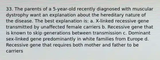 33. The parents of a 5-year-old recently diagnosed with muscular dystrophy want an explanation about the hereditary nature of the disease. The best explanation is: a. X-linked recessive gene transmitted by unaffected female carriers b. Recessive gene that is known to skip generations between transmission c. Dominant sex-linked gene predominantly in white families from Europe d. Recessive gene that requires both mother and father to be carriers