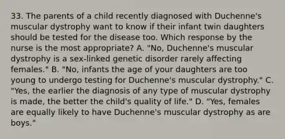 33. The parents of a child recently diagnosed with Duchenne's muscular dystrophy want to know if their infant twin daughters should be tested for the disease too. Which response by the nurse is the most appropriate? A. "No, Duchenne's muscular dystrophy is a sex-linked genetic disorder rarely affecting females." B. "No, infants the age of your daughters are too young to undergo testing for Duchenne's muscular dystrophy." C. "Yes, the earlier the diagnosis of any type of muscular dystrophy is made, the better the child's quality of life." D. "Yes, females are equally likely to have Duchenne's muscular dystrophy as are boys."