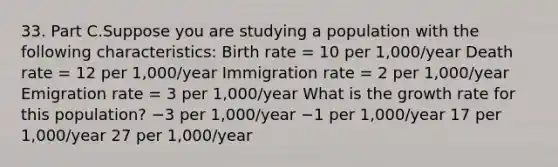 33. Part C.Suppose you are studying a population with the following characteristics: Birth rate = 10 per 1,000/year Death rate = 12 per 1,000/year Immigration rate = 2 per 1,000/year Emigration rate = 3 per 1,000/year What is the growth rate for this population? −3 per 1,000/year −1 per 1,000/year 17 per 1,000/year 27 per 1,000/year