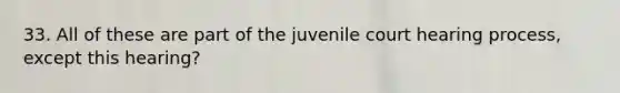 33. All of these are part of the juvenile court hearing process, except this hearing?