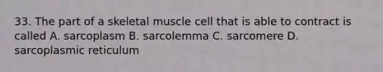 33. The part of a skeletal muscle cell that is able to contract is called A. sarcoplasm B. sarcolemma C. sarcomere D. sarcoplasmic reticulum