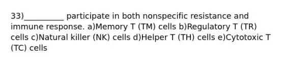 33)__________ participate in both nonspecific resistance and immune response. a)Memory T (TM) cells b)Regulatory T (TR) cells c)Natural killer (NK) cells d)Helper T (TH) cells e)Cytotoxic T (TC) cells