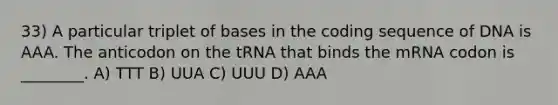 33) A particular triplet of bases in the coding sequence of DNA is AAA. The anticodon on the tRNA that binds the mRNA codon is ________. A) TTT B) UUA C) UUU D) AAA