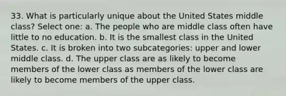 33. What is particularly unique about the United States middle class? Select one: a. The people who are middle class often have little to no education. b. It is the smallest class in the United States. c. It is broken into two subcategories: upper and lower middle class. d. The upper class are as likely to become members of the lower class as members of the lower class are likely to become members of the upper class.