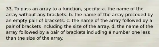 33. To pass an array to a function, specify: a. the name of the array without any brackets. b. the name of the array preceded by an empty pair of brackets. c. the name of the array followed by a pair of brackets including the size of the array. d. the name of the array followed by a pair of brackets including a number one less than the size of the array.