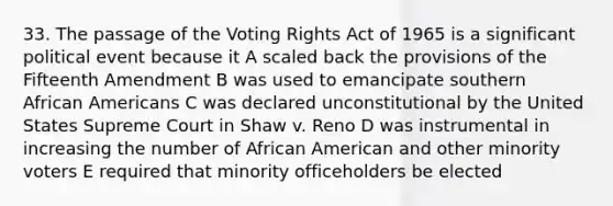 33. The passage of the Voting Rights Act of 1965 is a significant political event because it A scaled back the provisions of the Fifteenth Amendment B was used to emancipate southern African Americans C was declared unconstitutional by the United States Supreme Court in Shaw v. Reno D was instrumental in increasing the number of African American and other minority voters E required that minority officeholders be elected