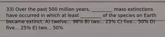 33) Over the past 500 million years, _________ mass extinctions have occurred in which at least _________ of the species on Earth became extinct. A) twelve... 96% B) two... 25% C) five... 50% D) five... 25% E) two... 50%