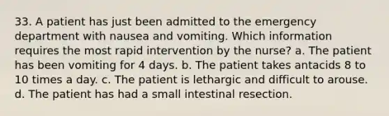 33. A patient has just been admitted to the emergency department with nausea and vomiting. Which information requires the most rapid intervention by the nurse? a. The patient has been vomiting for 4 days. b. The patient takes antacids 8 to 10 times a day. c. The patient is lethargic and difficult to arouse. d. The patient has had a small intestinal resection.