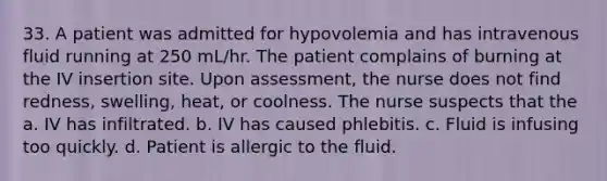 33. A patient was admitted for hypovolemia and has intravenous fluid running at 250 mL/hr. The patient complains of burning at the IV insertion site. Upon assessment, the nurse does not find redness, swelling, heat, or coolness. The nurse suspects that the a. IV has infiltrated. b. IV has caused phlebitis. c. Fluid is infusing too quickly. d. Patient is allergic to the fluid.