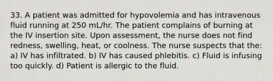 33. A patient was admitted for hypovolemia and has intravenous fluid running at 250 mL/hr. The patient complains of burning at the IV insertion site. Upon assessment, the nurse does not find redness, swelling, heat, or coolness. The nurse suspects that the: a) IV has infiltrated. b) IV has caused phlebitis. c) Fluid is infusing too quickly. d) Patient is allergic to the fluid.