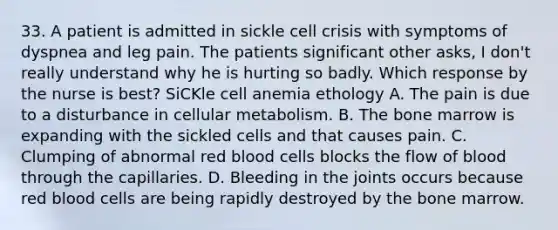 33. A patient is admitted in sickle cell crisis with symptoms of dyspnea and leg pain. The patients significant other asks, I don't really understand why he is hurting so badly. Which response by the nurse is best? SiCKle cell anemia ethology A. The pain is due to a disturbance in cellular metabolism. B. ﻿﻿The bone marrow is expanding with the sickled cells and that causes pain. C. ﻿﻿Clumping of abnormal red blood cells blocks the flow of blood through the capillaries. D. Bleeding in the joints occurs because red blood cells are being rapidly destroyed by the bone marrow.