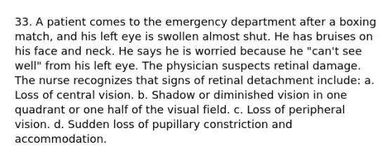 33. A patient comes to the emergency department after a boxing match, and his left eye is swollen almost shut. He has bruises on his face and neck. He says he is worried because he "can't see well" from his left eye. The physician suspects retinal damage. The nurse recognizes that signs of retinal detachment include: a. Loss of central vision. b. Shadow or diminished vision in one quadrant or one half of the visual field. c. Loss of peripheral vision. d. Sudden loss of pupillary constriction and accommodation.