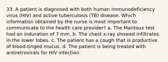 33. A patient is diagnosed with both human immunodeficiency virus (HIV) and active tuberculosis (TB) disease. Which information obtained by the nurse is most important to communicate to the health care provider? a. The Mantoux test had an induration of 7 mm. b. The chest x-ray showed infiltrates in the lower lobes. c. The patient has a cough that is productive of blood-tinged mucus. d. The patient is being treated with antiretrovirals for HIV infection.