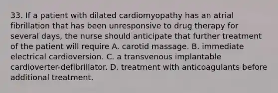 33. If a patient with dilated cardiomyopathy has an atrial fibrillation that has been unresponsive to drug therapy for several days, the nurse should anticipate that further treatment of the patient will require A. carotid massage. B. immediate electrical cardioversion. C. a transvenous implantable cardioverter-defibrillator. D. treatment with anticoagulants before additional treatment.