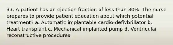 33. A patient has an ejection fraction of less than 30%. The nurse prepares to provide patient education about which potential treatment? a. Automatic implantable cardio-defivbrillator b. Heart transplant c. Mechanical implanted pump d. Ventricular reconstructive procedures