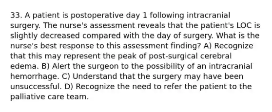 33. A patient is postoperative day 1 following intracranial surgery. The nurse's assessment reveals that the patient's LOC is slightly decreased compared with the day of surgery. What is the nurse's best response to this assessment finding? A) Recognize that this may represent the peak of post-surgical cerebral edema. B) Alert the surgeon to the possibility of an intracranial hemorrhage. C) Understand that the surgery may have been unsuccessful. D) Recognize the need to refer the patient to the palliative care team.