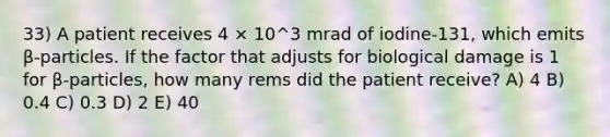 33) A patient receives 4 × 10^3 mrad of iodine-131, which emits β-particles. If the factor that adjusts for biological damage is 1 for β-particles, how many rems did the patient receive? A) 4 B) 0.4 C) 0.3 D) 2 E) 40