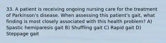 33. A patient is receiving ongoing nursing care for the treatment of Parkinson's disease. When assessing this patient's gait, what finding is most closely associated with this health problem? A) Spastic hemiparesis gait B) Shuffling gait C) Rapid gait D) Steppage gait