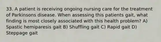 33. A patient is receiving ongoing nursing care for the treatment of Parkinsons disease. When assessing this patients gait, what finding is most closely associated with this health problem? A) Spastic hemiparesis gait B) Shuffling gait C) Rapid gait D) Steppage gait