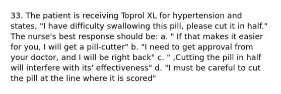 33. The patient is receiving Toprol XL for hypertension and states, "I have difficulty swallowing this pill, please cut it in half." The nurse's best response should be: a. " If that makes it easier for you, I will get a pill-cutter" b. "I need to get approval from your doctor, and I will be right back" c. " ,Cutting the pill in half will interfere with its' effectiveness" d. "I must be careful to cut the pill at the line where it is scored"