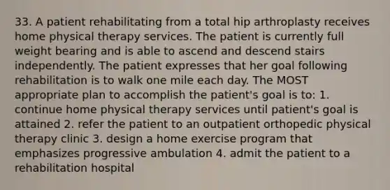 33. A patient rehabilitating from a total hip arthroplasty receives home physical therapy services. The patient is currently full weight bearing and is able to ascend and descend stairs independently. The patient expresses that her goal following rehabilitation is to walk one mile each day. The MOST appropriate plan to accomplish the patient's goal is to: 1. continue home physical therapy services until patient's goal is attained 2. refer the patient to an outpatient orthopedic physical therapy clinic 3. design a home exercise program that emphasizes progressive ambulation 4. admit the patient to a rehabilitation hospital