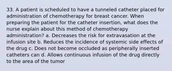 33. A patient is scheduled to have a tunneled catheter placed for administration of chemotherapy for breast cancer. When preparing the patient for the catheter insertion, what does the nurse explain about this method of chemotherapy administration? a. Decreases the risk for extravasation at the infusion site b. Reduces the incidence of systemic side effects of the drug c. Does not become occluded as peripherally inserted catheters can d. Allows continuous infusion of the drug directly to the area of the tumor